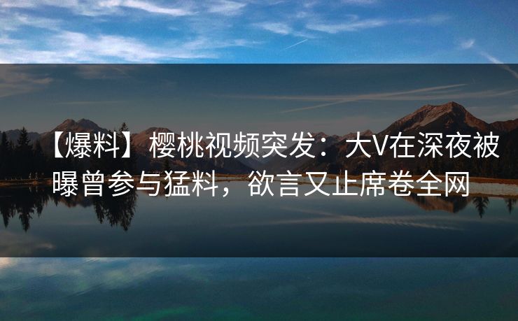 【爆料】樱桃视频突发：大V在深夜被曝曾参与猛料，欲言又止席卷全网