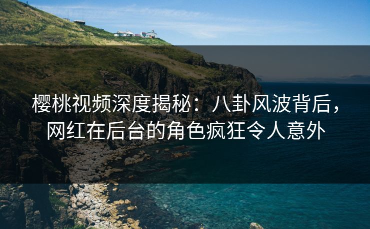 樱桃视频深度揭秘：八卦风波背后，网红在后台的角色疯狂令人意外