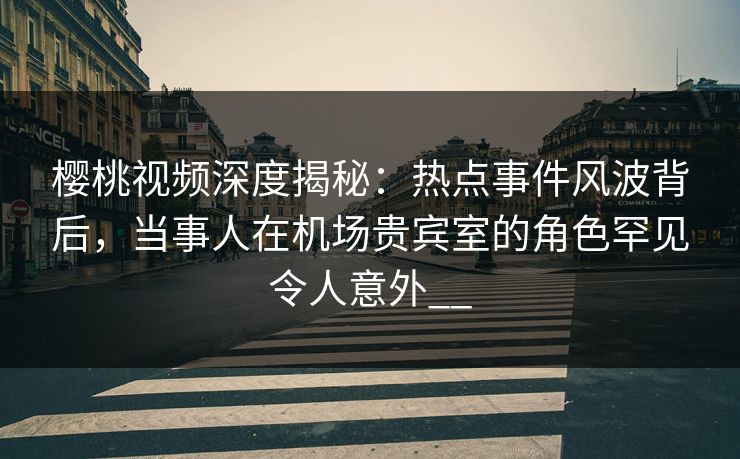 樱桃视频深度揭秘：热点事件风波背后，当事人在机场贵宾室的角色罕见令人意外__