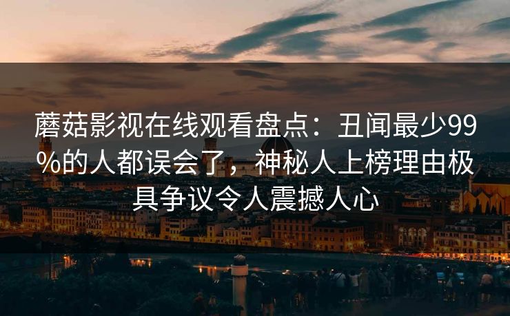 蘑菇影视在线观看盘点:丑闻最少99%的人都误会了,神秘人上榜理由极具争议令人震撼人心 蘑菇影视在线观看盘点:丑闻最少99%的人都误会了,神秘人上榜理由极具争议令人震撼人心