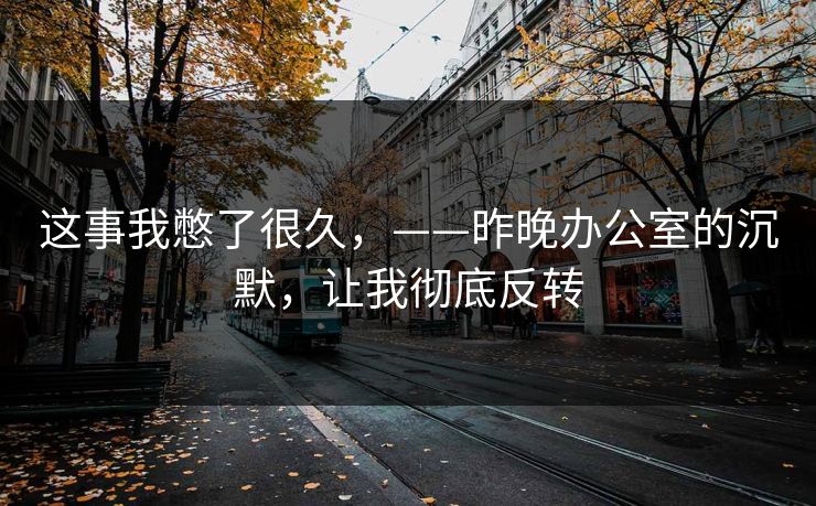 这事我憋了很久,——昨晚办公室的沉默,让我彻底反转