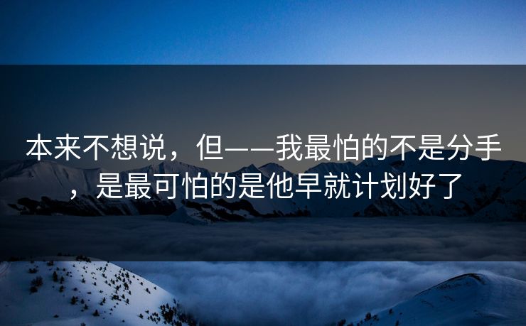 本来不想说，但——我最怕的不是分手，是最可怕的是他早就计划好了