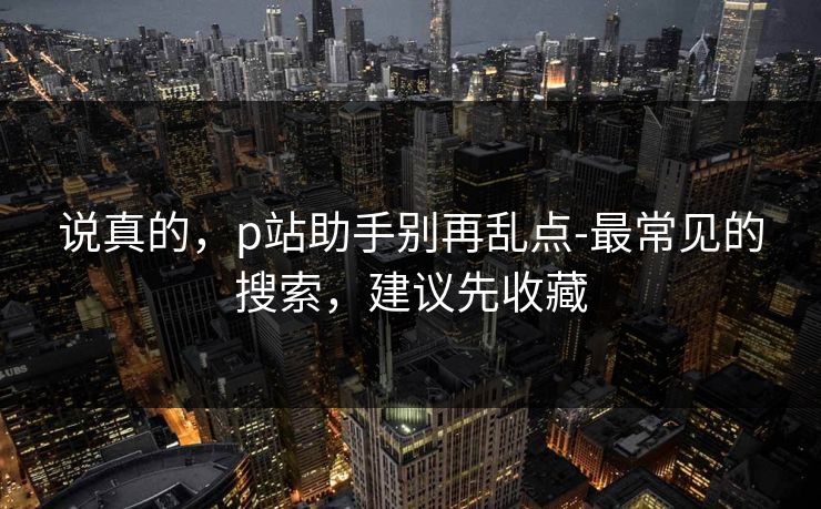 说真的，p站助手别再乱点-最常见的搜索，建议先收藏