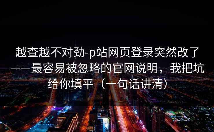 越查越不对劲-p站网页登录突然改了——最容易被忽略的官网说明,我把坑给你填平(一句话讲清) 越查越不对劲-p站网页登录突然改了——最容易被忽略的官网说明,我把坑给你填平(一句话讲清)
