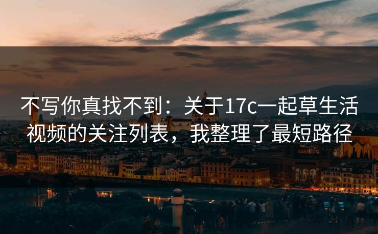 不写你真找不到:关于17c一起草生活视频的关注列表,我整理了最短路径
