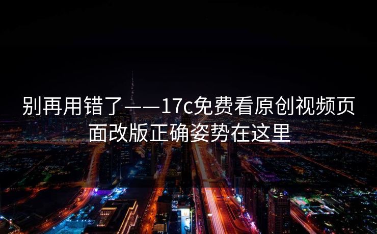 别再用错了——17c免费看原创视频页面改版正确姿势在这里