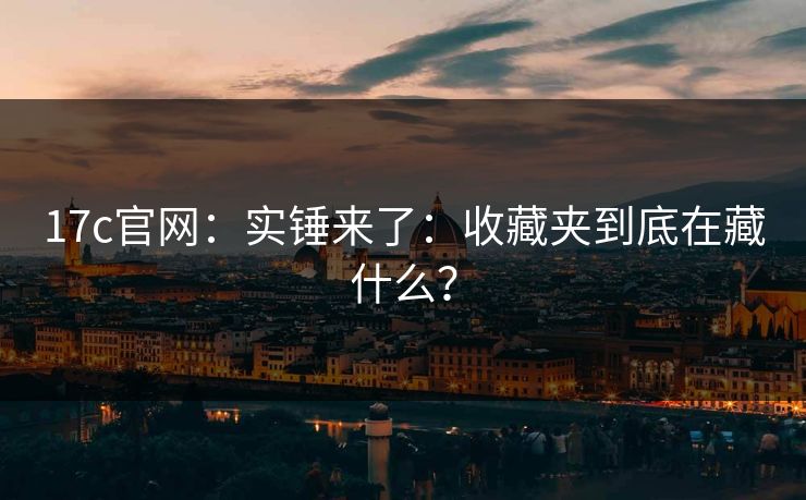 17c官网:实锤来了:收藏夹到底在藏什么? 17c官网:实锤来了:收藏夹到底在藏什么?