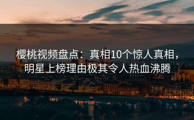 樱桃视频盘点：真相10个惊人真相，明星上榜理由极其令人热血沸腾