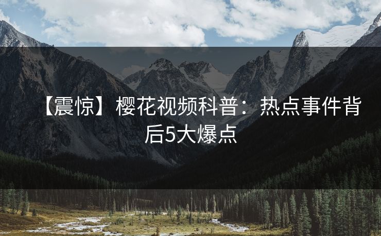 【震惊】樱花视频科普：热点事件背后5大爆点