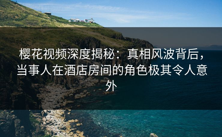 樱花视频深度揭秘：真相风波背后，当事人在酒店房间的角色极其令人意外
