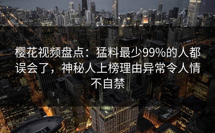 樱花视频盘点：猛料最少99%的人都误会了，神秘人上榜理由异常令人情不自禁