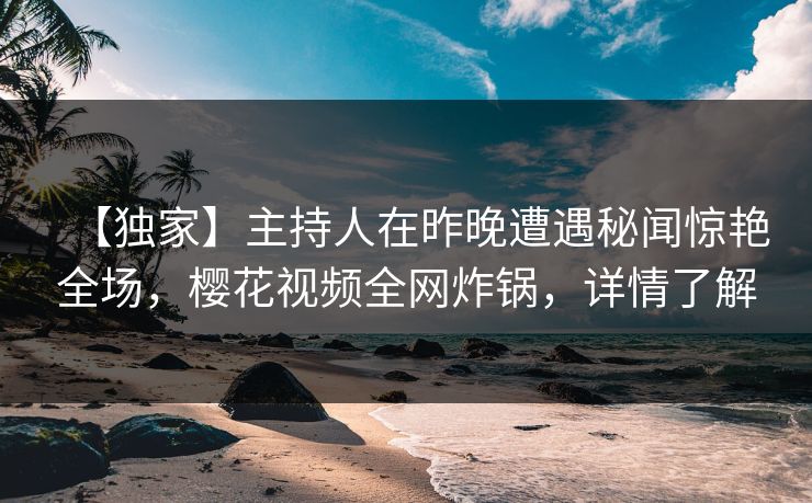 【独家】主持人在昨晚遭遇秘闻惊艳全场，樱花视频全网炸锅，详情了解