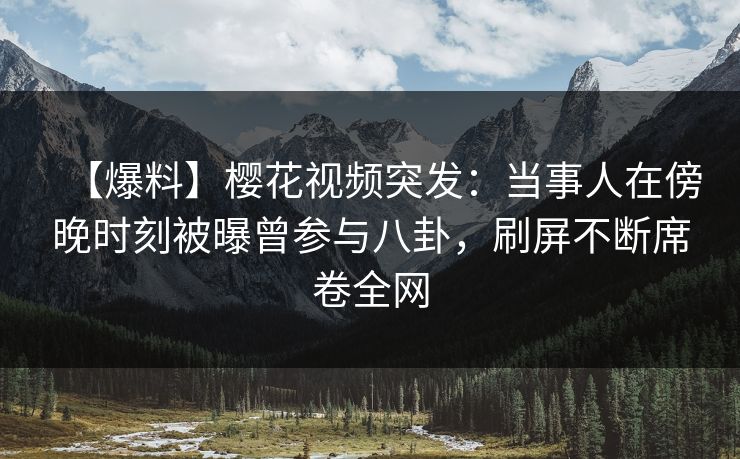 【爆料】樱花视频突发：当事人在傍晚时刻被曝曾参与八卦，刷屏不断席卷全网