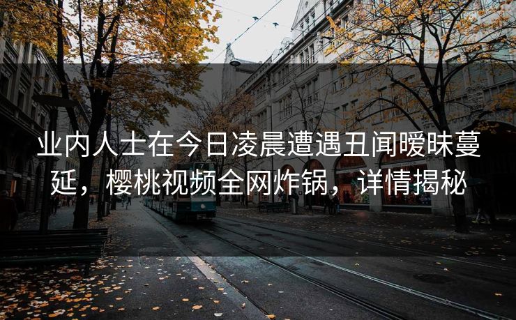业内人士在今日凌晨遭遇丑闻暧昧蔓延，樱桃视频全网炸锅，详情揭秘