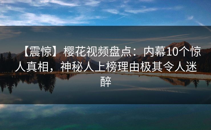 【震惊】樱花视频盘点：内幕10个惊人真相，神秘人上榜理由极其令人迷醉