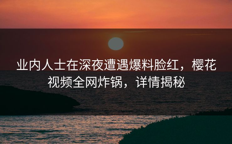 业内人士在深夜遭遇爆料脸红，樱花视频全网炸锅，详情揭秘