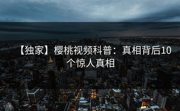 【独家】樱桃视频科普：真相背后10个惊人真相