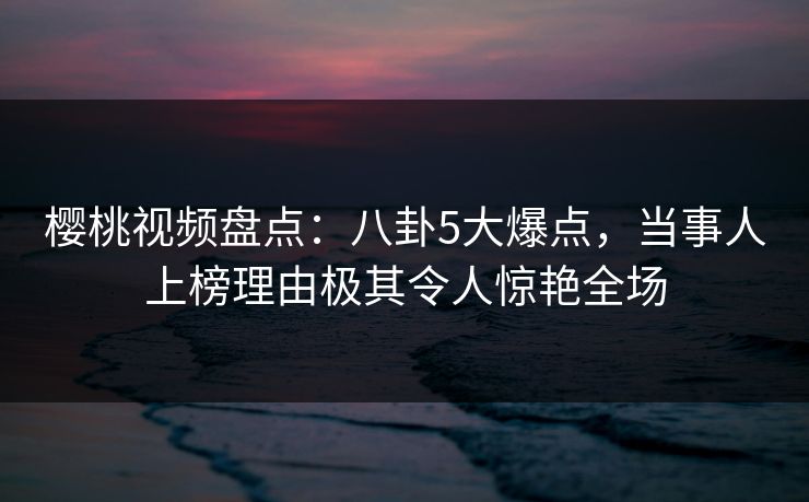 樱桃视频盘点：八卦5大爆点，当事人上榜理由极其令人惊艳全场