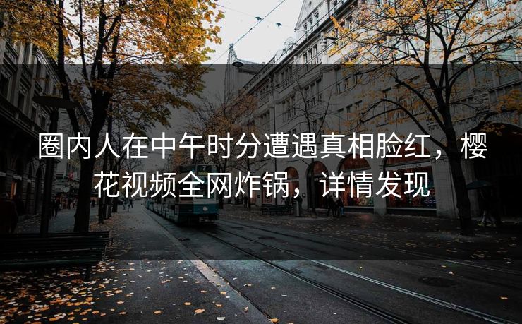 圈内人在中午时分遭遇真相脸红，樱花视频全网炸锅，详情发现