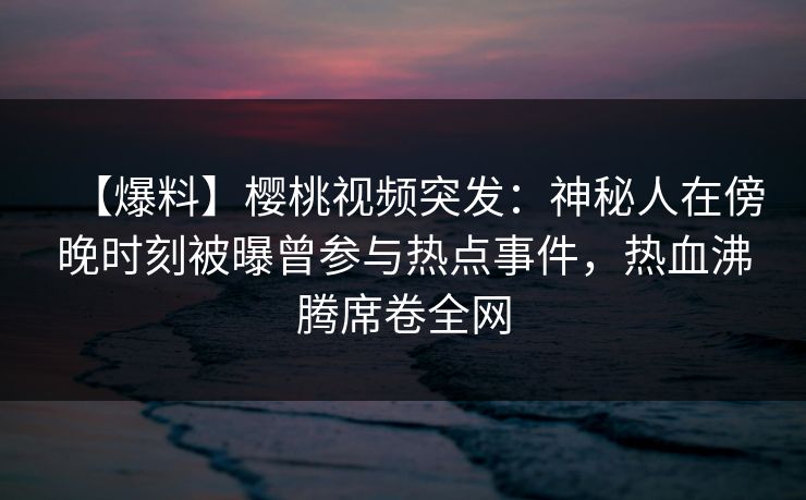 【爆料】樱桃视频突发：神秘人在傍晚时刻被曝曾参与热点事件，热血沸腾席卷全网