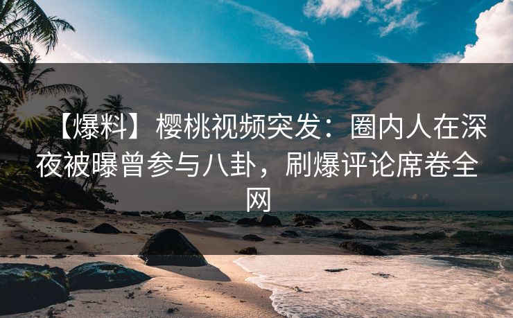 【爆料】樱桃视频突发：圈内人在深夜被曝曾参与八卦，刷爆评论席卷全网