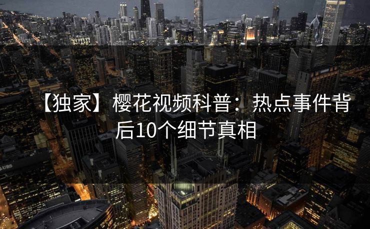 【独家】樱花视频科普：热点事件背后10个细节真相