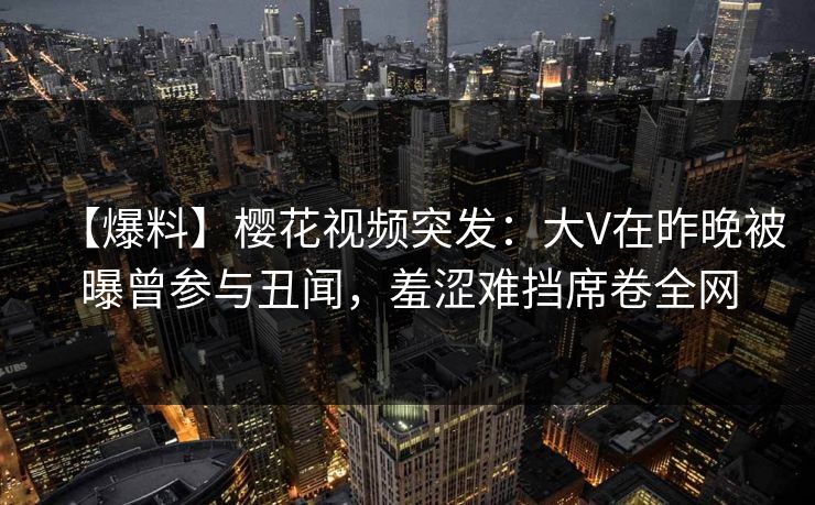 【爆料】樱花视频突发：大V在昨晚被曝曾参与丑闻，羞涩难挡席卷全网