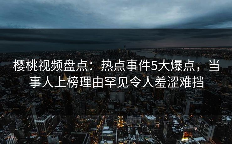 樱桃视频盘点：热点事件5大爆点，当事人上榜理由罕见令人羞涩难挡