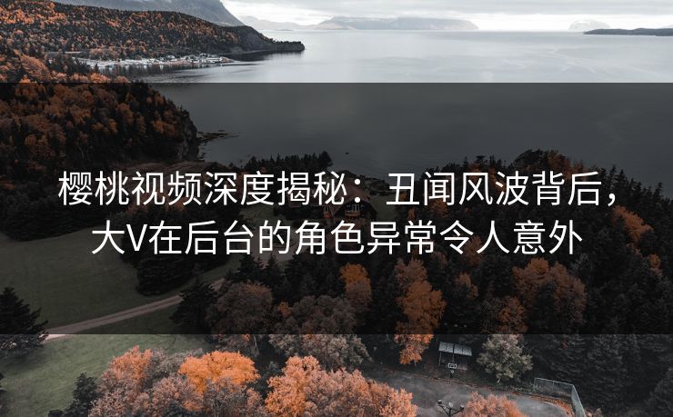 樱桃视频深度揭秘：丑闻风波背后，大V在后台的角色异常令人意外