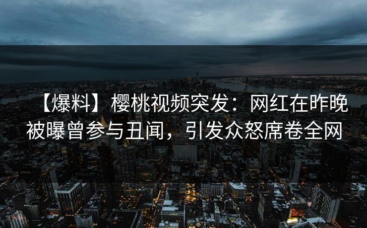 【爆料】樱桃视频突发：网红在昨晚被曝曾参与丑闻，引发众怒席卷全网