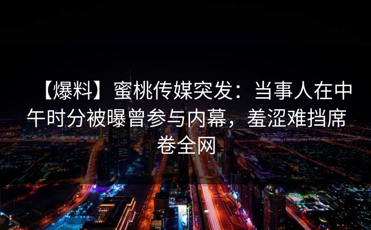 【爆料】蜜桃传媒突发：当事人在中午时分被曝曾参与内幕，羞涩难挡席卷全网