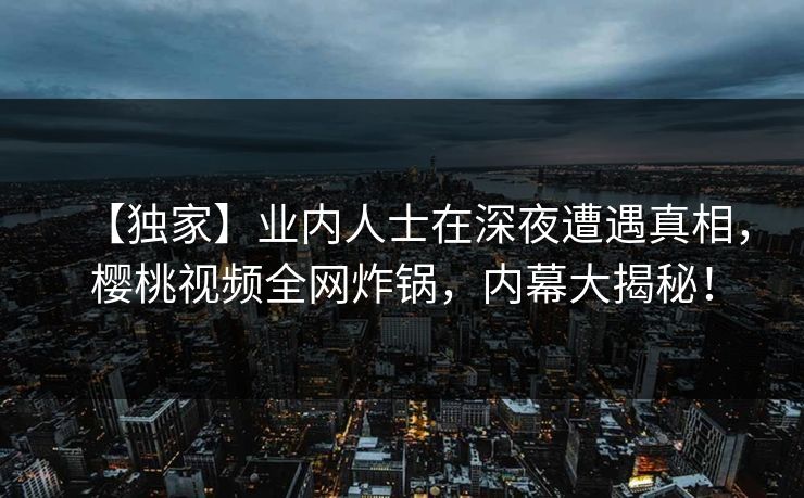 【独家】业内人士在深夜遭遇真相，樱桃视频全网炸锅，内幕大揭秘！