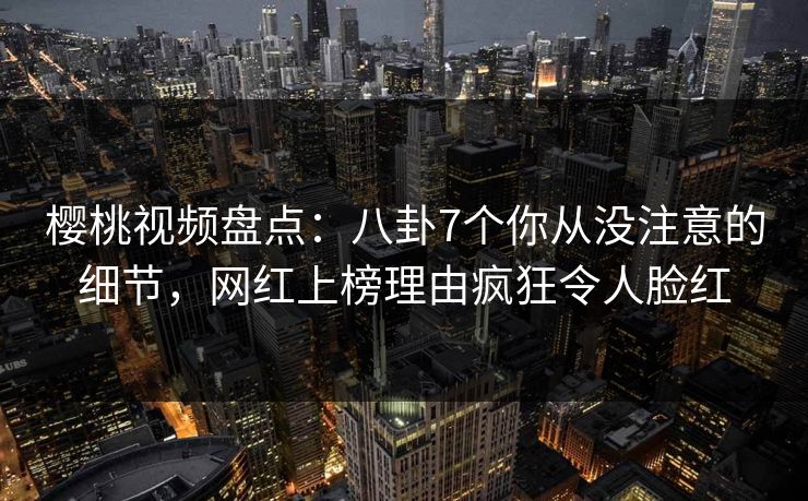 樱桃视频盘点：八卦7个你从没注意的细节，网红上榜理由疯狂令人脸红