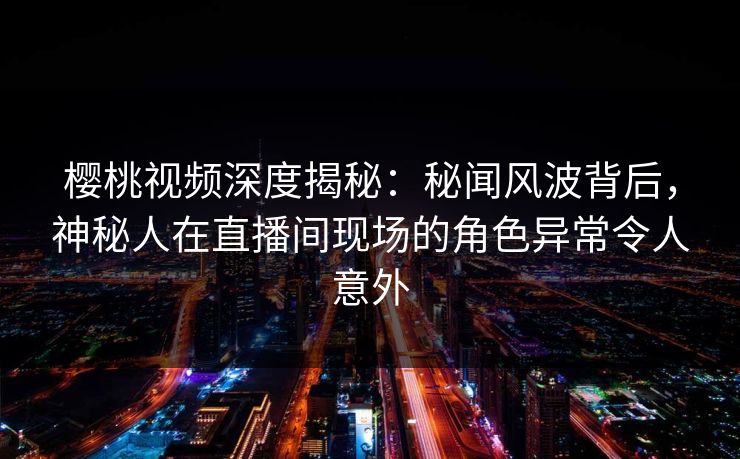 樱桃视频深度揭秘:秘闻风波背后,神秘人在直播间现场的角色异常令人意外 樱桃视频深度揭秘:秘闻风波背后,神秘人在直播间现场的角色异常令人意外