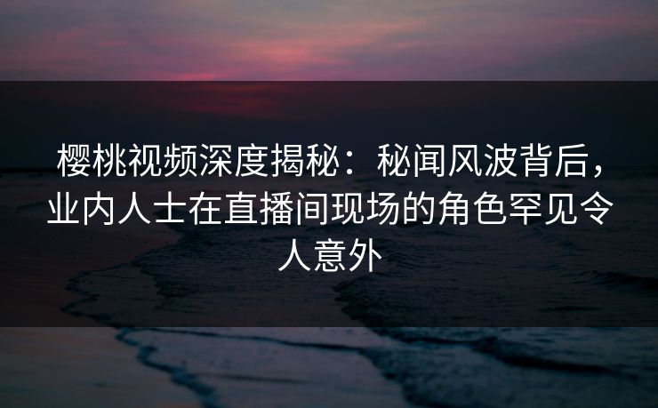 樱桃视频深度揭秘:秘闻风波背后,业内人士在直播间现场的角色罕见令人意外 樱桃视频深度揭秘:秘闻风波背后,业内人士在直播间现场的角色罕见令人意外