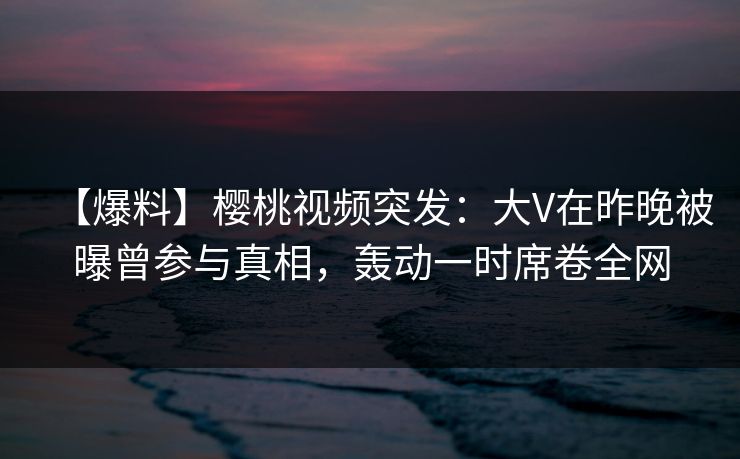 【爆料】樱桃视频突发：大V在昨晚被曝曾参与真相，轰动一时席卷全网