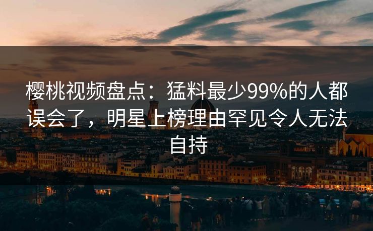 樱桃视频盘点：猛料最少99%的人都误会了，明星上榜理由罕见令人无法自持