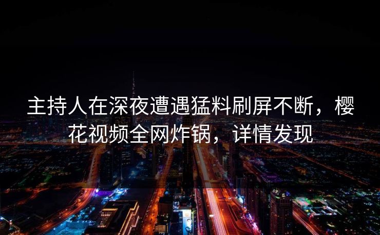 主持人在深夜遭遇猛料刷屏不断，樱花视频全网炸锅，详情发现