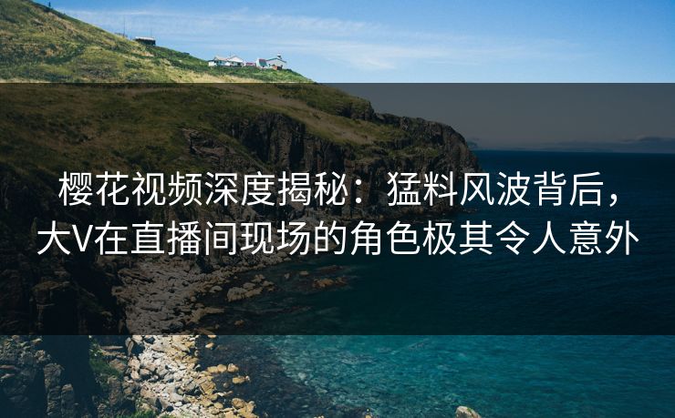 樱花视频深度揭秘：猛料风波背后，大V在直播间现场的角色极其令人意外
