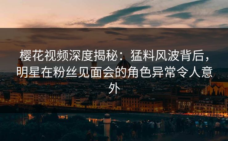 樱花视频深度揭秘：猛料风波背后，明星在粉丝见面会的角色异常令人意外