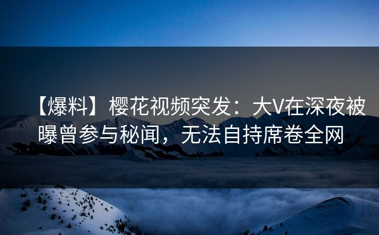 【爆料】樱花视频突发：大V在深夜被曝曾参与秘闻，无法自持席卷全网
