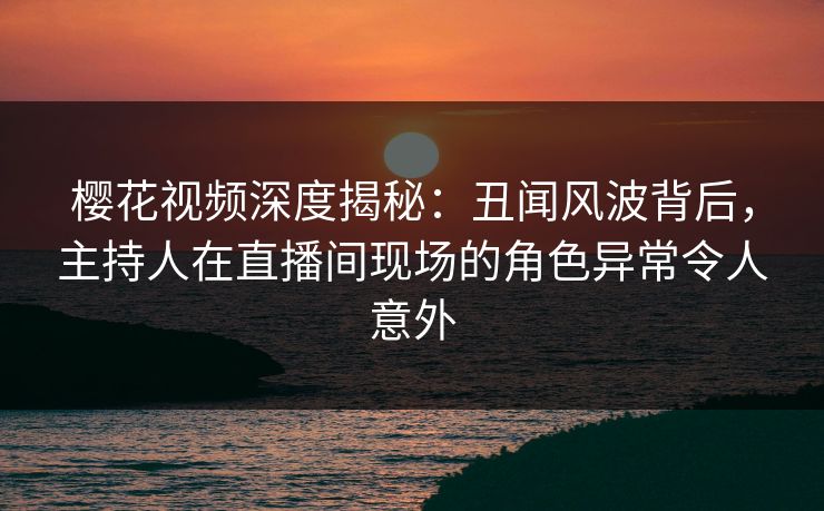 樱花视频深度揭秘：丑闻风波背后，主持人在直播间现场的角色异常令人意外