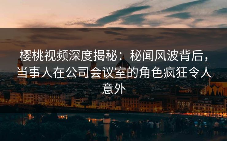 樱桃视频深度揭秘：秘闻风波背后，当事人在公司会议室的角色疯狂令人意外