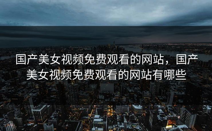 国产美女视频免费观看的网站，国产美女视频免费观看的网站有哪些