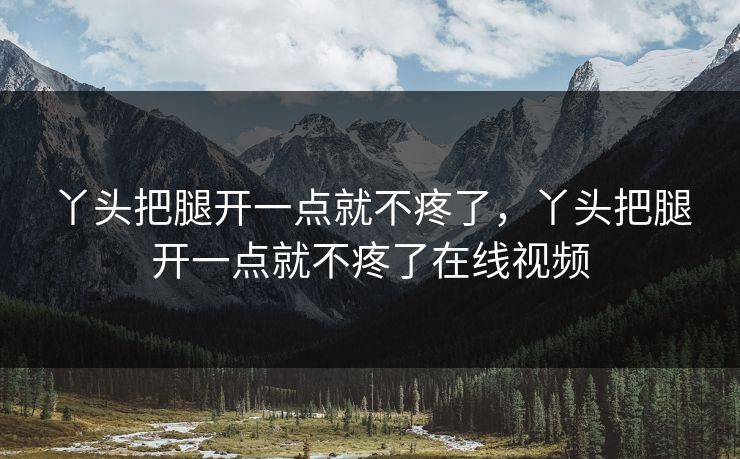 丫头把腿开一点就不疼了，丫头把腿开一点就不疼了在线视频