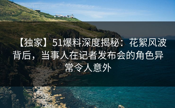 【独家】51爆料深度揭秘：花絮风波背后，当事人在记者发布会的角色异常令人意外