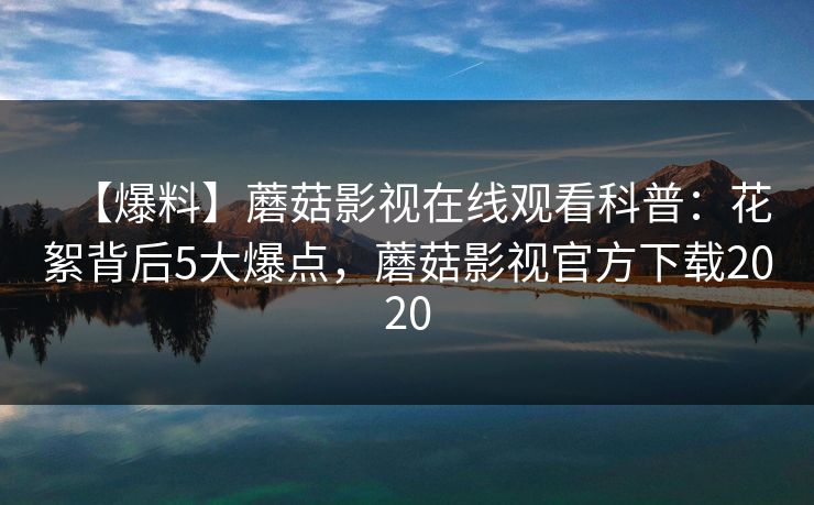【爆料】蘑菇影视在线观看科普：花絮背后5大爆点，蘑菇影视官方下载2020