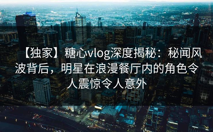 【独家】糖心vlog深度揭秘：秘闻风波背后，明星在浪漫餐厅内的角色令人震惊令人意外