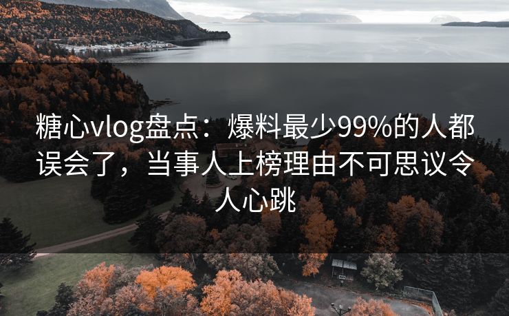糖心vlog盘点：爆料最少99%的人都误会了，当事人上榜理由不可思议令人心跳