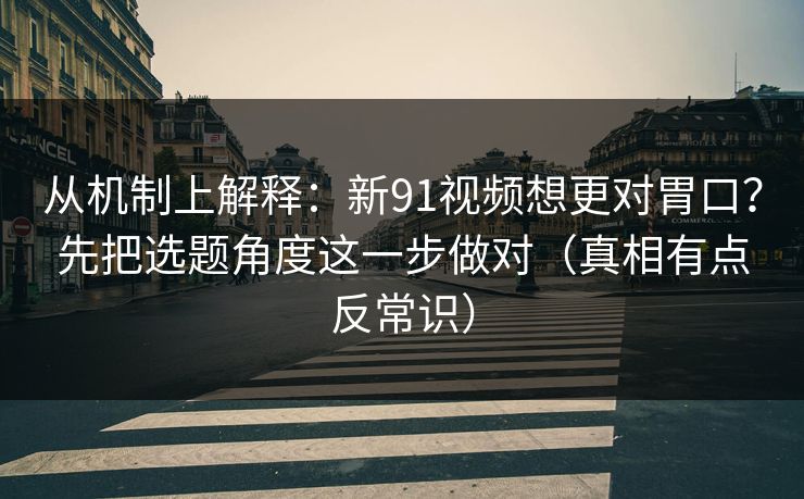 从机制上解释：新91视频想更对胃口？先把选题角度这一步做对（真相有点反常识）